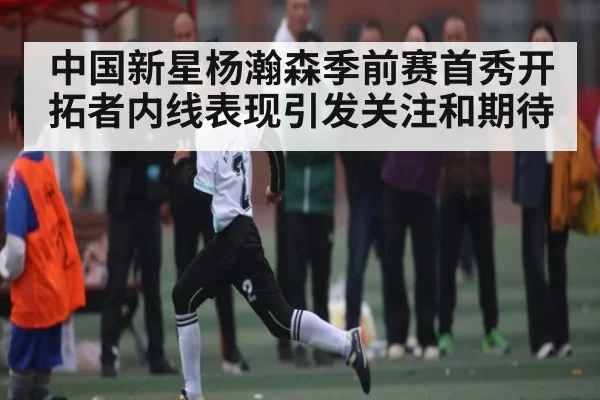 中国新星杨瀚森季前赛首秀开拓者内线表现引发关注和期待